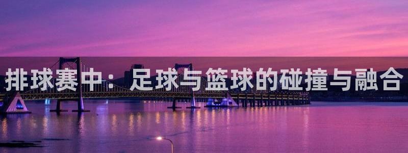 mk体育官网入口登录APP下载：排球赛中：足球与篮球的碰撞与